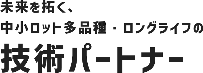 未来を拓く、中小ロット多品種・ロングライフの技術パートナー
